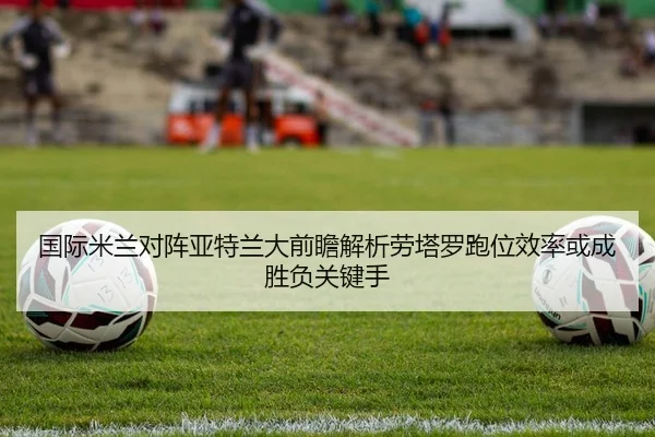 国际米兰对阵亚特兰大前瞻解析劳塔罗跑位效率或成胜负关键手