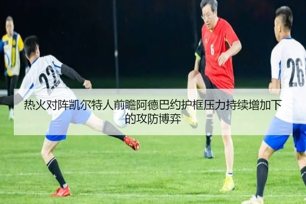 热火对阵凯尔特人前瞻阿德巴约护框压力持续增加下的攻防博弈